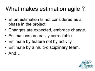 What makes estimation agile ? Effort estimation Is not considered as a phase in the project Changes are expected, embrace change. Estimations are easily correctable. Estimate by feature not by activity Estimate  by a multi-disciplinary team. And… 
