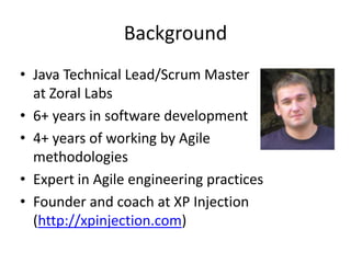 BackgroundJava Technical Lead/Scrum Master at Zoral Labs6+ years in software development4+ years of working by Agile methodologiesExpert in Agile engineering practicesFounder and coachat XP Injection (http://xpinjection.com)