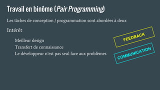 Travail en binôme (Pair Programming)
Les tâches de conception / programmation sont abordées à deux
COMMUNICATIONTransfert de connaissance
Le développeur n’est pas seul face aux problèmes
Intérêt
Meilleur design FEEDBACK
 