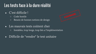 Les tests face à la dure réalité
● C’est difficile !
○ Code hostile
○ Besoin de bonnes notions de design
● Les mauvais tests coûtent cher
○ Instables, trop longs, trop liés a l’implémentation
● Difficile de “vendre“ le test unitaire
COURAGE
 