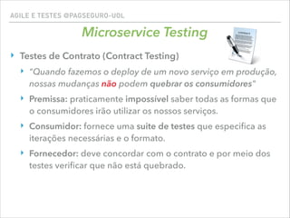 AGILE E TESTES @PAGSEGURO-UOL
Microservice Testing
‣ Testes de Contrato (Contract Testing)
‣ "Quando fazemos o deploy de um novo serviço em produção,
nossas mudanças não podem quebrar os consumidores"
‣ Premissa: praticamente impossível saber todas as formas que
o consumidores irão utilizar os nossos serviços.
‣ Consumidor: fornece uma suite de testes que especiﬁca as
iterações necessárias e o formato.
‣ Fornecedor: deve concordar com o contrato e por meio dos
testes veriﬁcar que não está quebrado.
 