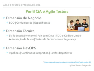 AGILE E TESTES @PAGSEGURO-UOL
Perﬁl QA e Agile Testers
‣ Dimensão de Negócio
‣ BDD | Comunicação | Especiﬁcação
‣ Dimensão Técnica
‣ Skills desenvolvimento | Pair com Devs | TDD e Código Limpo
Automação de Testes| Testes de Perfomance e Segurança
‣ Dimensão DevOPS
‣ Pipelines | Continuous Integration | Tarefas Repetitivas 
* https://www.thoughtworks.com/insights/blog/agile-tester-30
by Daniel Amorim - Thoughtworks
 