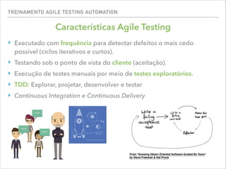TREINAMENTO AGILE TESTING AUTOMATION
Características Agile Testing
‣ Executado com frequência para detectar defeitos o mais cedo
possível (ciclos iterativos e curtos).
‣ Testando sob o ponto de vista do cliente (aceitação).
‣ Execução de testes manuais por meio de testes exploratórios.
‣ TDD: Explorar, projetar, desenvolver e testar
‣ Continuous Integration e Continuous Delivery
 