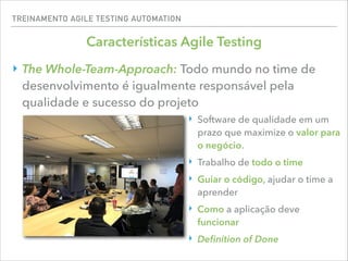 TREINAMENTO AGILE TESTING AUTOMATION
Características Agile Testing
‣ The Whole-Team-Approach: Todo mundo no time de
desenvolvimento é igualmente responsável pela
qualidade e sucesso do projeto
‣ Software de qualidade em um
prazo que maximize o valor para
o negócio.
‣ Trabalho de todo o time
‣ Guiar o código, ajudar o time a
aprender
‣ Como a aplicação deve
funcionar
‣ Deﬁnition of Done
 