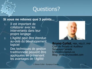 Questions? Il est important de collaborer avec les intervenants dans leur propre langage L’Agilité peut être étendue au-delà du développement logiciel Des techniques de gestion traditionnelle peuvent être appliquées en préservant les avantages de l’Agilité Bruno Collet , MBA, MScIT, PMP Chef de Projets et Auditeur Synapsys Canada [email_address] Blog: www.brunocollet.com Si vous ne retenez que 3 points… 