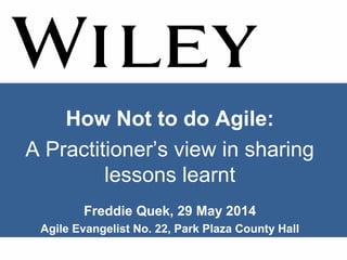 How Not to do Agile:
A Practitioner’s view in sharing
lessons learnt
Freddie Quek, 29 May 2014
Agile Evangelist No. 22, Park Plaza County Hall
 