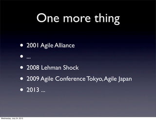 One more thing
? 2001 Agile Alliance
? ...
? 2008 Lehman Shock
? 2009 Agile Conference Tokyo,Agile Japan
? 2013 ...
Wednesday, July 24, 2013
 