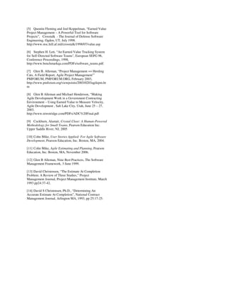 [5] Quentin Fleming and Joel Koppelman, “Earned Value
Project Management – A Powerful Tool for Software
Projects”, Crosstalk - The Journal of Defense Software
Engineering, Ogden, UT, July 1998.
http://www.stsc.hill.af.mil/crosstalk/1998/07/value.asp
[6] Stephen H. Lett, “An Earned Value Tracking System
for Self-Directed Software Teams", European SEPG 98,
Conference Proceedings, 1998,
http://www.benchmarkqa.com/PDFs/software_teams.pdf.
[7] Glen B. Alleman, “Project Management == Herding
Cats, A Field Report, Agile Project Management”’
PMFORUM, PMFORUM.ORG, February 2003,
http://www.pmforum.org/viewpoints/2003/0203agilepm.ht
m
[8] Glen B Alleman and Michael Henderson, “Making
Agile Development Work in a Government Contracting
Environment – Using Earned Value to Measure Velocity,
Agile Development , Salt Lake City, Utah, June 25 – 27,
2003.
http://www.niwotridge.com/PDFs/ADC%20Final.pdf
[9] Cockburn, Alastair, Crystal Clear: A Human-Powered
Methodology for Small Teams, Pearson Education Inc.
Upper Saddle River, NJ, 2005
[10] Cohn Mike, User Stories Applied: For Agile Software
Development, Pearson Education, Inc. Boston, MA, 2004.
[11] Cohn Mike, Agile Estimating and Planning, Pearson
Education, Inc. Boston, MA, November 2006.
[12] Glen B Alleman, Nine Best Practices, The Software
Management Framework, 3 June 1999.
[13] David Christensen, “The Estimate At Completion
Problem: A Review of Three Studies,” Project
Management Journal, Project Management Institute, March
1993 pp24:37-42.
[14] David S Christensen, Ph.D., “Determining An
Accurate Estimate At Completion”, National Contract
Management Journal, Arlington MA, 1993, pp 25:17-25.
 
