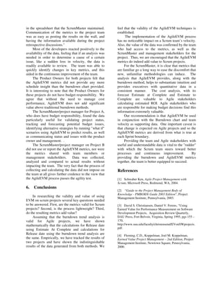 in the spreadsheet that the ScrumMaster maintained.
Communication of the metrics to the project team
was as easy as posting the results on the wall, and
having the information available during the project
retrospective discussions."
Most of the developers reacted positively to the
availability of the data, feeling that if an analysis was
needed in order to determine a cause of a certain
issue, like a sudden loss in velocity, the data is
readily available to review. The team was able to
quickly identify changes in key metrics, and this
aided in the continuous improvement of the team.
The Product Owners for both projects felt that
the AgileEVM metrics did not provide any more
schedule insight than the burndown chart provided.
It is interesting to note that the Product Owners for
these projects do not have budget responsibility. We
agree that without the need to manage cost
performance, AgileEVM does not add significant
value above traditional burndown methods.
The ScrumMaster/project manager for Project A,
who does have budget responsibility, found the data
particularly useful for validating project status,
tracking and forecasting potential budget issues,
identifying alternative strategies by running "what if"
scenarios using AgileEVM to predict results, as well
as communicating status and issues with the product
owner and management. .
The ScrumMaster/project manager on Project B
did not use or report the AgileEVM metrics, nor were
the metrics shared with team members or
management stakeholders. Data was collected,
analyzed and compared to actual results without
impacting the team. The very fact that the process of
collecting and calculating the data did not impose on
the team at all gives further credence to the view that
the AgileEVM process passes the agility test.
6. Conclusions
In researching the validity and value of using
EVM on scrum projects several key questions needed
to be answered. First, are the metrics valid for Scrum
projects? Second, is the process lightweight? Third,
do the resulting metrics add value?
Assuming that the burndown trend analysis is
valid for Agile projects, we have shown
mathematically that the calculations for Release date
using Estimate At Complete and calculations for
Release date using the burndown trend analysis are
the same. Empirically, we have tracked the results of
two projects and have shown the indistinguishable
results of the data generated from both methods. We
feel that the validity of the AgileEVM techniques is
established.
The implementation of the AgileEVM process
has no noticeable impact on a Scrum team’s velocity.
Also, the value of the data was confirmed by the team
who had access to the metrics, as well as the
ScrumMaster and management stakeholders for the
project. Thus, we are encouraged that the AgileEVM
metrics do indeed add value to Scrum projects.
For the ScrumMaster, it is clear that metrics that
are familiar go a long way to ease the discomfort that
new, unfamiliar methodologies can induce. The
analysis that AgileEVM provides, along with the
burndown method, helps to substantiate intuition and
provides executives with quantitative data in a
consistent manner. The cost analysis, with its
forecast Estimate at Complete and Estimate to
Complete are valuable to Agile stakeholders
calculating estimated ROI. Agile stakeholders who
are responsible for making budget decisions find this
information extremely valuable.
Our recommendation is that AgileEVM be used
in conjunction with the Burndown chart and team
velocity as supporting data. One important caveat is
that change is expected on Agile projects and so the
AgileEVM metrics are derived from what is true at
each Sprint boundary.
Providing the team and Agile stakeholders with
useful and understandable data is vital to the "rudder"
with which the Scrum team steers toward better
processes and continuous improvement. By
providing the burndown and AgileEVM metrics
together, the team is better equipped to succeed.
References
[1] Schwaber Ken, Agile Project Management with
Scrum, Microsoft Press, Redmond, WA, 2004.
[2] “Guide to the Project Management Body of
Knowledge - PMBOK® Guide 2003 Edition”, Project
Management Institute, Pennsylvania, 2003.
[3] David S. Christiansen, Daniel V. Ferens, “Using
Earned Value for Performance Measurement on Software
Development Projects, Acquisition Review Quarterly,
DAU Press, Fort Belvoir, Virginia, Spring 1995, pgs 155 –
170,
http://www.suu.edu/faculty/christensend/EVonSWprojects.
pdf.
[4] Fleming, C.D., Koppelman, Joel M. Koppelman,
Earned Value Project Management – 2nd Edition, Project
Management Institute, Newtown Square, Pennsylvania,
2000.
 