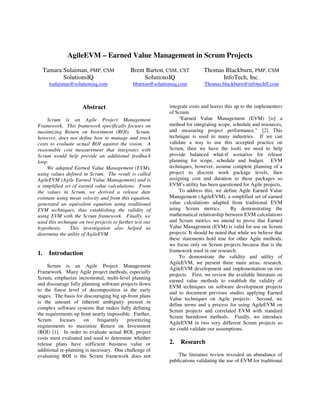 AgileEVM – Earned Value Management in Scrum Projects
Tamara Sulaiman, PMP, CSM Brent Barton, CSM, CST Thomas Blackburn, PMP, CSM
SolutionsIQ SolutionsIQ InfoTech, Inc.
tsulaiman@solutionsiq.com bbarton@solutionsiq.com Thomas.blackburn@infotechfl.com
Abstract
Scrum is an Agile Project Management
Framework. This framework specifically focuses on
maximizing Return on Investment (ROI). Scrum,
however, does not define how to manage and track
costs to evaluate actual ROI against the vision. A
reasonable cost measurement that integrates with
Scrum would help provide an additional feedback
loop.
We adapted Earned Value Management (EVM),
using values defined in Scrum. The result is called
AgileEVM (Agile Earned Value Management) and is
a simplified set of earned value calculations. From
the values in Scrum, we derived a release date
estimate using mean velocity and from this equation,
generated an equivalent equation using traditional
EVM techniques, thus establishing the validity of
using EVM with the Scrum framework. Finally, we
used this technique on two projects to further test our
hypothesis. This investigation also helped us
determine the utility of AgileEVM.
1. Introduction
Scrum is an Agile Project Management
Framework. Many Agile project methods, especially
Scrum, emphasize incremental, multi-level planning
and discourage fully planning software projects down
to the finest level of decomposition in the early
stages. The basis for discouraging big up-front plans
is the amount of inherent ambiguity present in
complex software systems that makes fully defining
the requirements up front nearly impossible. Further,
Scrum focuses on frequently prioritizing
requirements to maximize Return on Investment
(ROI) [1]. In order to evaluate actual ROI, project
costs must evaluated and used to determine whether
release plans have sufficient business value or
additional re-planning is necessary. One challenge of
evaluating ROI is the Scrum framework does not
integrate costs and leaves this up to the implementers
of Scrum.
“Earned Value Management (EVM) [is] a
method for integrating scope, schedule and resources,
and measuring project performance.” [2] This
technique is used in many industries. If we can
validate a way to use this accepted practice on
Scrum, then we have the tools we need to help
provide balanced what-if scenarios for release
planning for scope, schedule and budget. EVM
techniques, however, assume complete planning of a
project to discrete work package levels, then
assigning cost and duration to these packages so
EVM’s utility has been questioned for Agile projects.
To address this, we define Agile Earned Value
Management (AgileEVM), a simplified set of earned
value calculations adapted from traditional EVM
using Scrum metrics. By demonstrating the
mathematical relationship between EVM calculations
and Scrum metrics we intend to prove that Earned
Value Management (EVM) is valid for use on Scrum
projects. It should be noted that while we believe that
these statements hold true for other Agile methods,
we focus only on Scrum projects because that is the
framework used in our research.
To demonstrate the validity and utility of
AgileEVM, we present three main areas: research,
AgileEVM development and implementation on two
projects. First, we review the available literature on
earned value methods to establish the validity of
EVM techniques on software development projects
and to document previous studies applying Earned
Value techniques on Agile projects. Second, we
define terms and a process for using AgileEVM on
Scrum projects and correlated EVM with standard
Scrum burndown methods. Finally, we introduce
AgileEVM in two very different Scrum projects so
we could validate our assumptions.
2. Research
The literature review revealed an abundance of
publications validating the use of EVM for traditional
 