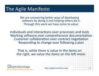 We	
  are	
  uncovering	
  beper	
  ways	
  of	
  developing	
  
          soqware	
  by	
  doing	
  it	
  and	
  helping	
  others	
  do	
  it.	
  
           Through	
  this	
  work	
  we	
  have	
  come	
  to	
  value:	
  

Individuals	
  and	
  interacAons	
  over	
  processes	
  and	
  tools	
  
Working	
  soqware	
  over	
  comprehensive	
  documentaAon	
  
   Customer	
  collaboraAon	
  over	
  contract	
  negoAaAon	
  
      Responding	
  to	
  change	
  over	
  following	
  a	
  plan	
  

      That	
  is,	
  while	
  there	
  is	
  value	
  in	
  the	
  items	
  on	
  
     the	
  right,	
  we	
  value	
  the	
  items	
  on	
  the	
  leq	
  more.	
  


                                      hpp://agilemanifesto.org/	
  
                                     ©2011	
  Agile	
  Advantage,	
  Inc.	
  	
  All	
  rights	
  reserved.	
     13	
  
 