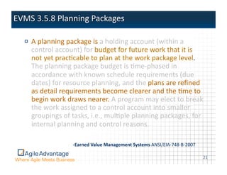 !   A	
  planning	
  package	
  is	
  a	
  holding	
  account	
  (within	
  a	
  
    control	
  account)	
  for	
  budget	
  for	
  future	
  work	
  that	
  it	
  is	
  
    not	
  yet	
  pracAcable	
  to	
  plan	
  at	
  the	
  work	
  package	
  level.	
  
    The	
  planning	
  package	
  budget	
  is	
  Ame-­‐phased	
  in	
  
    accordance	
  with	
  known	
  schedule	
  requirements	
  (due	
  
    dates)	
  for	
  resource	
  planning,	
  and	
  the	
  plans	
  are	
  reﬁned	
  
    as	
  detail	
  requirements	
  become	
  clearer	
  and	
  the	
  Ame	
  to	
  
    begin	
  work	
  draws	
  nearer.	
  A	
  program	
  may	
  elect	
  to	
  break	
  
    the	
  work	
  assigned	
  to	
  a	
  control	
  account	
  into	
  smaller	
  
    groupings	
  of	
  tasks,	
  i.e.,	
  mulAple	
  planning	
  packages,	
  for	
  
    internal	
  planning	
  and	
  control	
  reasons.	
  

                        -­‐Earned  Value  Management  Systems  ANSI/EIA-­‐748-­‐B-­‐2007	
  

                                                                                               21	
  
 