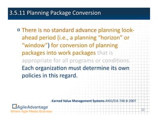 !  There	
  is	
  no	
  standard	
  advance	
  planning	
  look-­‐
   ahead	
  period	
  (i.e.,	
  a	
  planning	
  “horizon”	
  or	
  
   “window”)	
  for	
  conversion	
  of	
  planning	
  
   packages	
  into	
  work	
  packages	
  that	
  is	
  
   appropriate	
  for	
  all	
  programs	
  or	
  condiAons.	
  
   Each	
  organizaAon	
  must	
  determine	
  its	
  own	
  
   policies	
  in	
  this	
  regard.	
  


                   -­‐Earned  Value  Management  Systems  ANSI/EIA-­‐748-­‐B-­‐2007	
  

                                                                                          22	
  
 