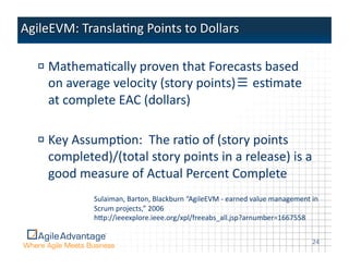 !  MathemaAcally	
  proven	
  that	
  Forecasts	
  based	
  
   on	
  average	
  velocity	
  (story	
  points)≡	
  esAmate	
  
   at	
  complete	
  EAC	
  (dollars)	
  

!  Key	
  AssumpAon:	
  	
  The	
  raAo	
  of	
  (story	
  points	
  
   completed)/(total	
  story	
  points	
  in	
  a	
  release)	
  is	
  a	
  
   good	
  measure	
  of	
  Actual	
  Percent	
  Complete	
  
               Sulaiman,	
  Barton,	
  Blackburn	
  “AgileEVM	
  -­‐	
  earned	
  value	
  management	
  in	
  
               Scrum	
  projects,”	
  2006	
  
               hpp://ieeexplore.ieee.org/xpl/freeabs_all.jsp?arnumber=1667558	
  


                                                                                                           24	
  
 