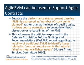 !  Because	
  the	
  performance	
  measurement	
  baseline	
  
   (PMB)	
  is	
  expressed	
  as	
  “number	
  of	
  story	
  points	
  
   planned”	
  rather	
  than	
  at	
  the	
  level	
  of	
  speciﬁc	
  tasks,	
  
   it	
  allows	
  course	
  correcAons	
  to	
  be	
  made	
  without	
  
   disrupAon	
  or	
  re-­‐baselining	
  of	
  the	
  PMB.	
  	
  
!  This	
  addresses	
  the	
  criAcism	
  expressed	
  in	
  the	
  
   Defense	
  AcquisiAon	
  Reform	
  Findings	
  and	
  
   RecommendaAons	
  (DARFAR)	
  report	
  regarding	
  the	
  
   inability	
  of	
  tradiAonal	
  EVMS	
  to	
  idenAfy	
  issues	
  
   related	
  to	
  “contract	
  requirements	
  that	
  uperly	
  
   failed	
  to	
  meet	
  warﬁghter	
  needs”	
  [House	
  Armed	
  
   Services	
  Commipee	
  2010].	
  
                           Agile	
  Methods:	
  Selected	
  DoD	
  Management	
  and	
  AcquisiAon	
  
                           Concerns,	
  Carnegie	
  Mellon	
  Urights	
  reserved.	
   ctober	
  2011,	
  p.	
  627	
  
                                     ©2011	
  Agile	
  Advantage,	
  Inc.	
  	
  All	
   niversity,	
  O         3	
  
 