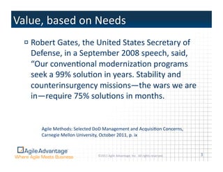 !  Robert	
  Gates,	
  the	
  United	
  States	
  Secretary	
  of	
  
   Defense,	
  in	
  a	
  September	
  2008	
  speech,	
  said,	
  
   “Our	
  convenAonal	
  modernizaAon	
  programs	
  
   seek	
  a	
  99%	
  soluAon	
  in	
  years.	
  Stability	
  and	
  
   counterinsurgency	
  missions—the	
  wars	
  we	
  are	
  
   in—require	
  75%	
  soluAons	
  in	
  months.	
  


       Agile	
  Methods:	
  Selected	
  DoD	
  Management	
  and	
  AcquisiAon	
  Concerns,	
  
       Carnegie	
  Mellon	
  University,	
  October	
  2011,	
  p.	
  ix	
  



                                         ©2011	
  Agile	
  Advantage,	
  Inc.	
  	
  All	
  rights	
  reserved.	
     3	
  
 