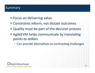 !    Focus	
  on	
  delivering	
  value	
  
!    Constraints	
  inform,	
  not	
  dictate	
  outcomes	
  
!    Quality	
  must	
  be	
  part	
  of	
  the	
  decision	
  process	
  
!    AgileEVM	
  helps	
  communicate	
  by	
  translaAng	
  
     points	
  to	
  dollars	
  
     •  Can	
  provide	
  alternaAves	
  to	
  contracAng	
  challenges	
  




                                                                              34	
  
 