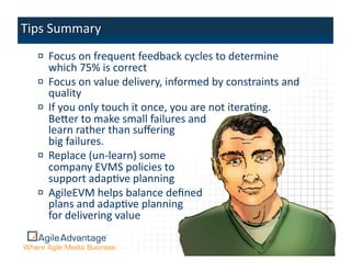 !   Focus	
  on	
  frequent	
  feedback	
  cycles	
  to	
  determine	
  
    which	
  75%	
  is	
  correct	
  
!   Focus	
  on	
  value	
  delivery,	
  informed	
  by	
  constraints	
  and	
  
    quality	
  
!   If	
  you	
  only	
  touch	
  it	
  once,	
  you	
  are	
  not	
  iteraAng.	
  	
  	
  
    Beper	
  to	
  make	
  small	
  failures	
  and	
  	
  
    learn	
  rather	
  than	
  suﬀering	
  	
  
    big	
  failures.	
  
!   Replace	
  (un-­‐learn)	
  some	
  	
  
    company	
  EVMS	
  policies	
  to	
  	
  
    support	
  adapAve	
  planning	
  	
  
!   AgileEVM	
  helps	
  balance	
  deﬁned	
  	
  
    plans	
  and	
  adapAve	
  planning	
  	
  
    for	
  delivering	
  value	
  

                                                                                              35	
  
 