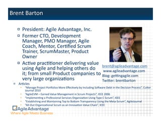 !   President:	
  Agile	
  Advantage,	
  Inc.	
  
   !   Former	
  CTO,	
  Development	
  
       Manager,	
  PMO	
  Manager,	
  Agile	
  
       Coach,	
  Mentor,	
  CerAﬁed	
  Scrum	
  
       Trainer,	
  ScrumMaster,	
  Product	
  
       Owner	
  
   !   AcAve	
  pracAAoner	
  delivering	
  value	
   brent@agileadvantage.com	
  
       using	
  Agile	
  and	
  helping	
  others	
  do	
   	
  www.agileadvantage.com	
  
       it;	
  from	
  small	
  Product	
  companies	
  to	
  Blog:	
  geKngagile.com	
  
       very	
  large	
  organizaAons	
                       Twiper:	
  brentbarton	
  
!   ArAcles	
  
      •    “Manage	
  Project	
  Por€olios	
  More	
  EﬀecAvely	
  by	
  Including	
  Soqware	
  Debt	
  in	
  the	
  Decision	
  Process”,	
  Cuper	
  
           Journal	
  2010	
  
      •    “AgileEVM	
  –	
  Earned	
  Value	
  Management	
  in	
  Scrum	
  Projects”,	
  IEEE	
  2006	
  
      •    “ImplemenAng	
  a	
  Professional	
  Services	
  OrganizaAon	
  Using	
  Type	
  C	
  Scrum”,	
  IEEE	
  
      •    “Establishing	
  and	
  Maintaining	
  Top	
  to	
  Bopom	
  Transparency	
  Using	
  the	
  Meta-­‐Scrum”,	
  AgileJournal	
  
      •    “All-­‐Out	
  OrganizaAonal	
  Scrum	
  as	
  an	
  InnovaAon	
  Value	
  Chain”,	
  IEEE	
  
 