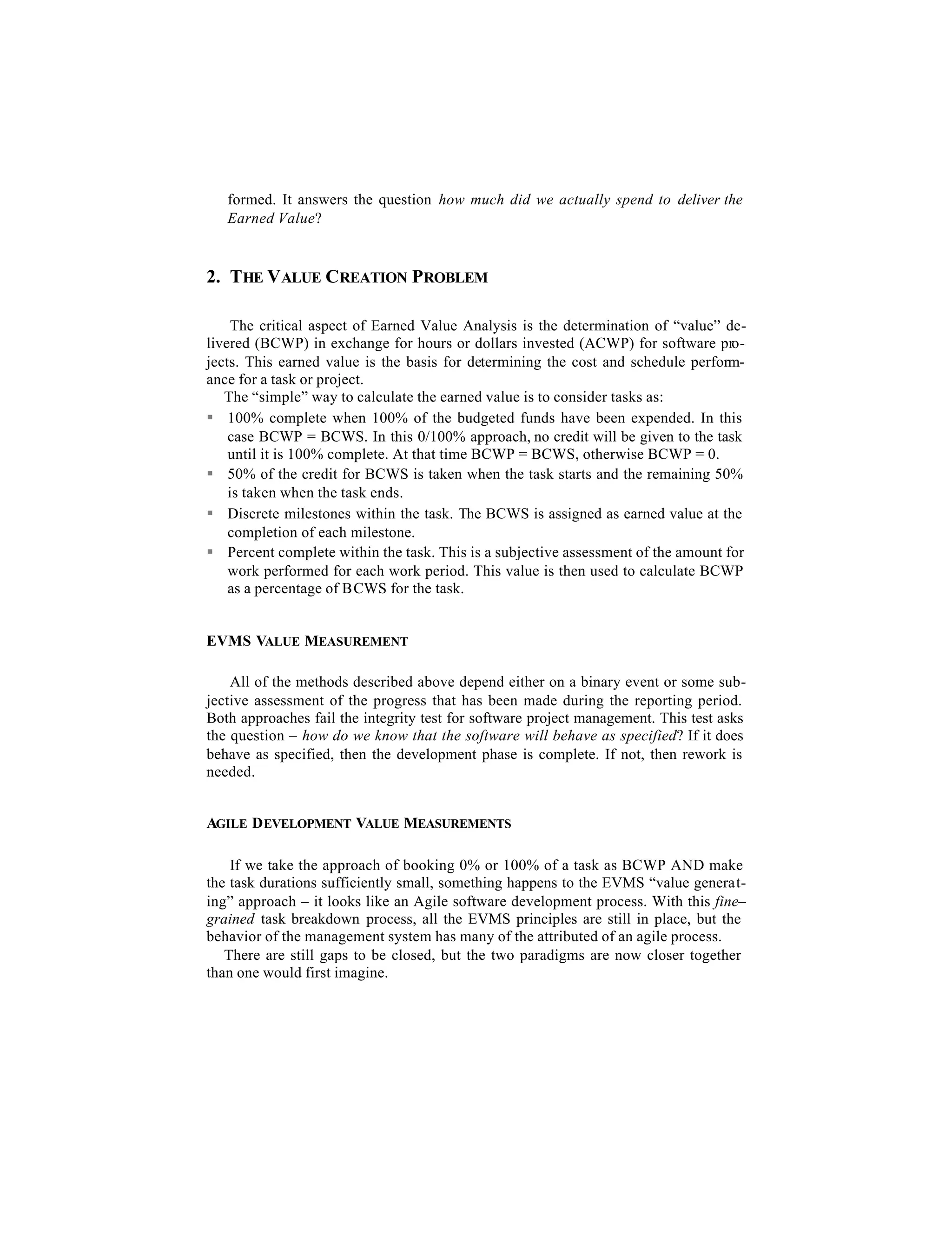 formed. It answers the question how much did we actually spend to deliver the
   Earned Value?


2. THE VALUE CREATION PROBLEM

     The critical aspect of Earned Value Analysis is the determination of “value” de-
livered (BCWP) in exchange for hours or dollars invested (ACWP) for software pro-
jects. This earned value is the basis for determining the cost and schedule perform-
ance for a task or project.
   The “simple” way to calculate the earned value is to consider tasks as:
§ 100% complete when 100% of the budgeted funds have been expended. In this
    case BCWP = BCWS. In this 0/100% approach, no credit will be given to the task
    until it is 100% complete. At that time BCWP = BCWS, otherwise BCWP = 0.
§ 50% of the credit for BCWS is taken when the task starts and the remaining 50%
    is taken when the task ends.
§ Discrete milestones within the task. The BCWS is assigned as earned value at the
    completion of each milestone.
§ Percent complete within the task. This is a subjective assessment of the amount for
    work performed for each work period. This value is then used to calculate BCWP
    as a percentage of BCWS for the task.


EVMS VALUE MEASUREMENT

    All of the methods described above depend either on a binary event or some sub-
jective assessment of the progress that has been made during the reporting period.
Both approaches fail the integrity test for software project management. This test asks
the question – how do we know that the software will behave as specified? If it does
behave as specified, then the development phase is complete. If not, then rework is
needed.


AGILE D EVELOPMENT VALUE MEASUREMENTS

    If we take the approach of booking 0% or 100% of a task as BCWP AND make
the task durations sufficiently small, something happens to the EVMS “value generat-
ing” approach – it looks like an Agile software development process. With this fine–
grained task breakdown process, all the EVMS principles are still in place, but the
behavior of the management system has many of the attributed of an agile process.
   There are still gaps to be closed, but the two paradigms are now closer together
than one would first imagine.
 