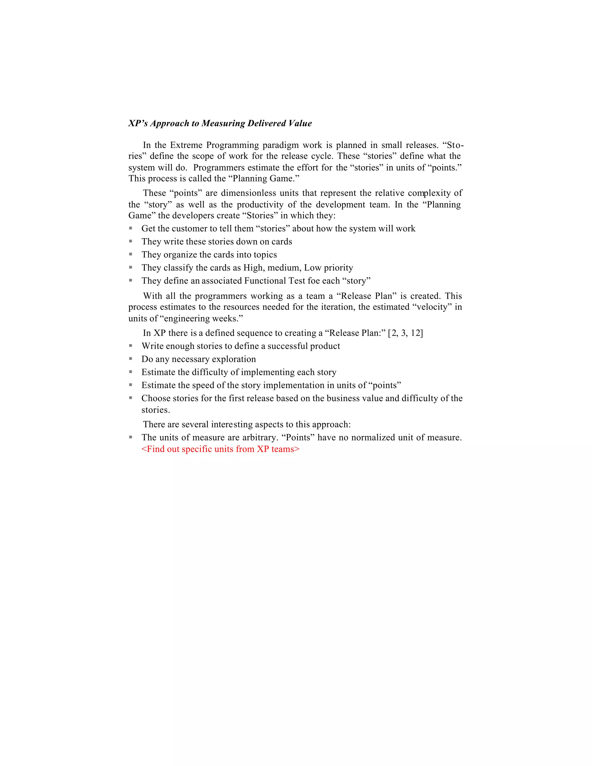 XP’s Approach to Measuring Delivered Value

    In the Extreme Programming paradigm work is planned in small releases. “Sto-
ries” define the scope of work for the release cycle. These “stories” define what the
system will do. Programmers estimate the effort for the “stories” in units of “points.”
This process is called the “Planning Game.”
    These “points” are dimensionless units that represent the relative complexity of
the “story” as well as the productivity of the development team. In the “Planning
Game” the developers create “Stories” in which they:
§ Get the customer to tell them “stories” about how the system will work
§ They write these stories down on cards
§ They organize the cards into topics
§ They classify the cards as High, medium, Low priority
§ They define an associated Functional Test foe each “story”
    With all the programmers working as a team a “Release Plan” is created. This
process estimates to the resources needed for the iteration, the estimated “velocity” in
units of “engineering weeks.”
    In XP there is a defined sequence to creating a “Release Plan:” [2, 3, 12]
§   Write enough stories to define a successful product
§   Do any necessary exploration
§   Estimate the difficulty of implementing each story
§   Estimate the speed of the story implementation in units of “points”
§   Choose stories for the first release based on the business value and difficulty of the
    stories.
  There are several interesting aspects to this approach:
§ The units of measure are arbitrary. “Points” have no normalized unit of measure.
  <Find out specific units from XP teams>
 