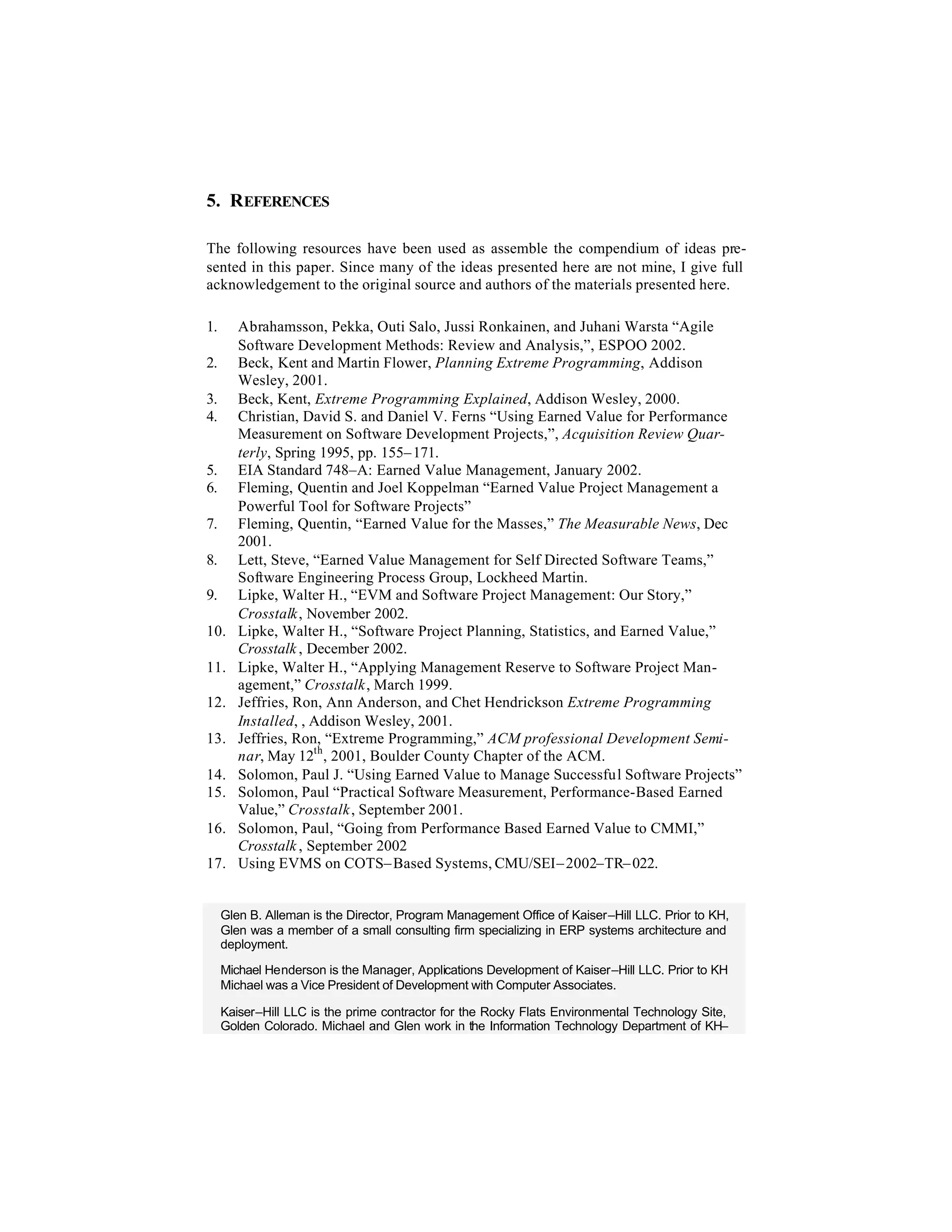 5. REFERENCES

The following resources have been used as assemble the compendium of ideas pre-
sented in this paper. Since many of the ideas presented here are not mine, I give full
acknowledgement to the original source and authors of the materials presented here.

1.      Abrahamsson, Pekka, Outi Salo, Jussi Ronkainen, and Juhani Warsta “Agile
        Software Development Methods: Review and Analysis,”, ESPOO 2002.
2.      Beck, Kent and Martin Flower, Planning Extreme Programming, Addison
        Wesley, 2001.
3.      Beck, Kent, Extreme Programming Explained, Addison Wesley, 2000.
4.      Christian, David S. and Daniel V. Ferns “Using Earned Value for Performance
        Measurement on Software Development Projects,”, Acquisition Review Quar-
        terly, Spring 1995, pp. 155– 171.
5.      EIA Standard 748–A: Earned Value Management, January 2002.
6.      Fleming, Quentin and Joel Koppelman “Earned Value Project Management a
        Powerful Tool for Software Projects”
7.      Fleming, Quentin, “Earned Value for the Masses,” The Measurable News, Dec
        2001.
8.      Lett, Steve, “Earned Value Management for Self Directed Software Teams,”
        Software Engineering Process Group, Lockheed Martin.
9.      Lipke, Walter H., “EVM and Software Project Management: Our Story,”
        Crosstalk, November 2002.
10.     Lipke, Walter H., “Software Project Planning, Statistics, and Earned Value,”
        Crosstalk , December 2002.
11.     Lipke, Walter H., “Applying Management Reserve to Software Project Man-
        agement,” Crosstalk, March 1999.
12.     Jeffries, Ron, Ann Anderson, and Chet Hendrickson Extreme Programming
        Installed, , Addison Wesley, 2001.
13.     Jeffries, Ron, “Extreme Programming,” ACM professional Development Semi-
        nar, May 12th , 2001, Boulder County Chapter of the ACM.
14.     Solomon, Paul J. “Using Earned Value to Manage Successful Software Projects”
15.     Solomon, Paul “Practical Software Measurement, Performance-Based Earned
        Value,” Crosstalk , September 2001.
16.     Solomon, Paul, “Going from Performance Based Earned Value to CMMI,”
        Crosstalk , September 2002
17.     Using EVMS on COTS– Based Systems, CMU/SEI– 2002–TR– 022.


     Glen B. Alleman is the Director, Program Management Office of Kaiser–Hill LLC. Prior to KH,
     Glen was a member of a small consulting firm specializing in ERP systems architecture and
     deployment.

     Michael Henderson is the Manager, Applications Development of Kaiser–Hill LLC. Prior to KH
     Michael was a Vice President of Development with Computer Associates.

     Kaiser–Hill LLC is the prime contractor for the Rocky Flats Environmental Technology Site,
     Golden Colorado. Michael and Glen work in the Information Technology Department of KH–
 