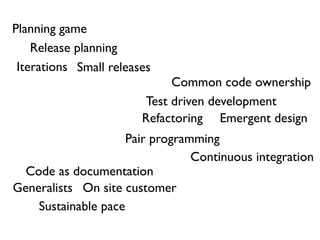 Planning game
    Release planning
 Iterations Small releases
                             Common code ownership
                        Test driven development
                        Refactoring Emergent design
                     Pair programming
                                 Continuous integration
  Code as documentation
Generalists On site customer
    Sustainable pace
 