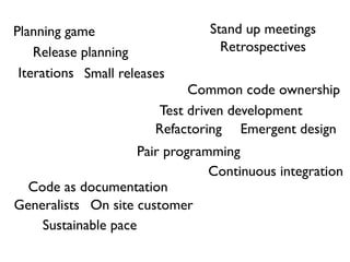 Planning game                   Stand up meetings
    Release planning              Retrospectives
 Iterations Small releases
                             Common code ownership
                        Test driven development
                        Refactoring Emergent design
                     Pair programming
                                 Continuous integration
  Code as documentation
Generalists On site customer
    Sustainable pace
 