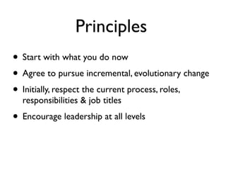 Principles
• Start with what you do now
• Agree to pursue incremental, evolutionary change
• Initially, respect the current process, roles,
  responsibilities & job titles
• Encourage leadership at all levels
 