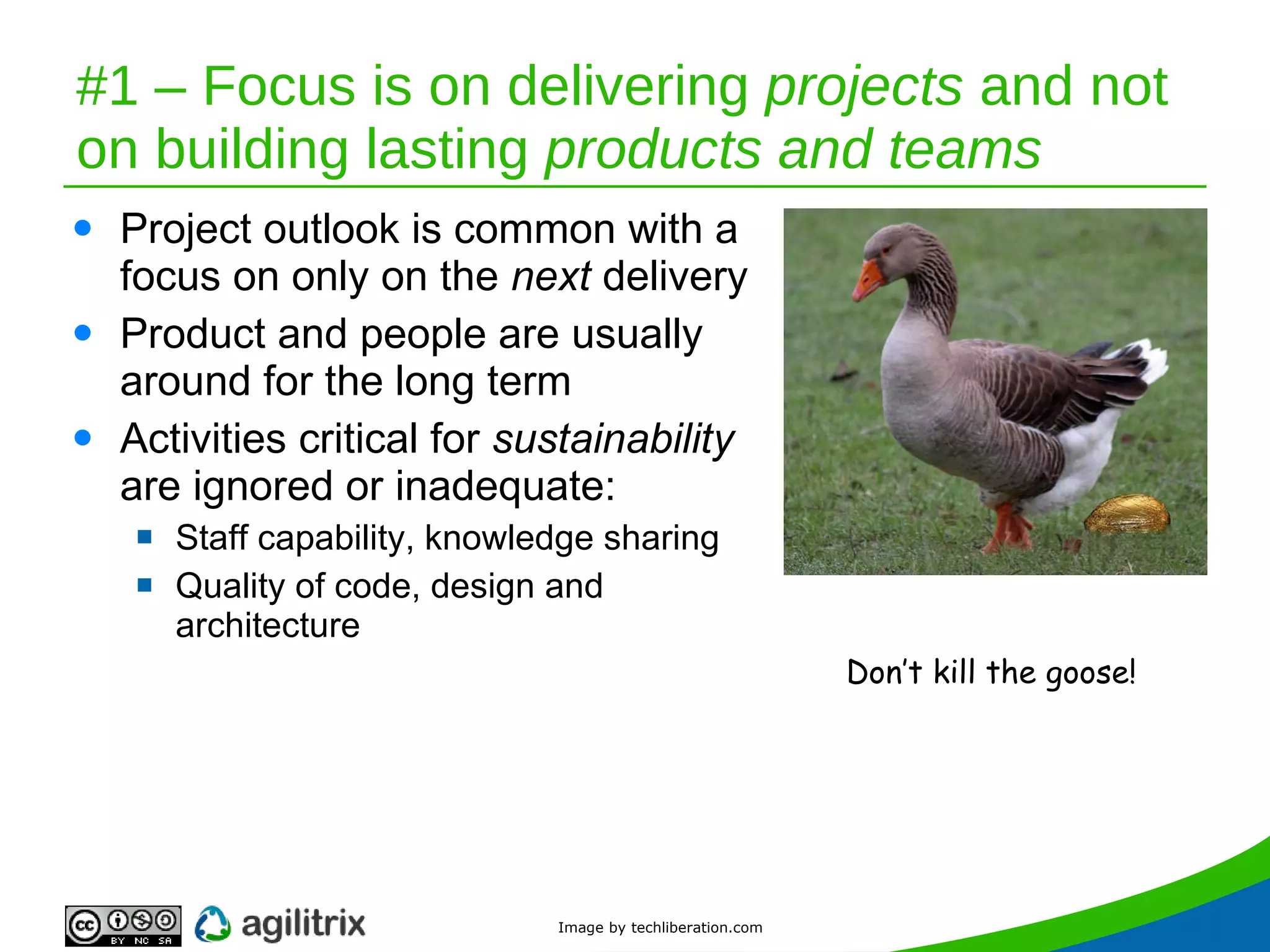 #1 – Focus is on delivering  projects  and not on building lasting  products and teams Project outlook is common with a focus on only on the  next  delivery Product and people are usually around for the long term Activities critical for  sustainability  are ignored or inadequate: Staff capability, knowledge sharing Quality of code, design and architecture Don’t kill the goose! Image by techliberation.com 