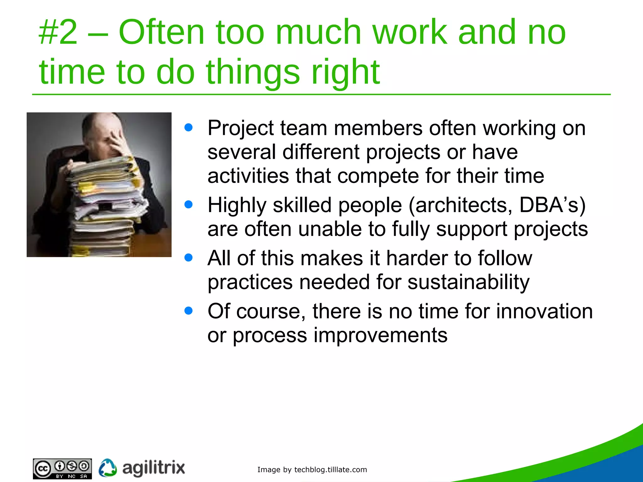 #2 – Often too much work and no time to do things right Project team members often working on several different projects or have activities that compete for their time Highly skilled people (architects, DBA’s) are often unable to fully support projects All of this makes it harder to follow practices needed for sustainability Of course, there is no time for innovation or process improvements Image by techblog.tilllate.com 
