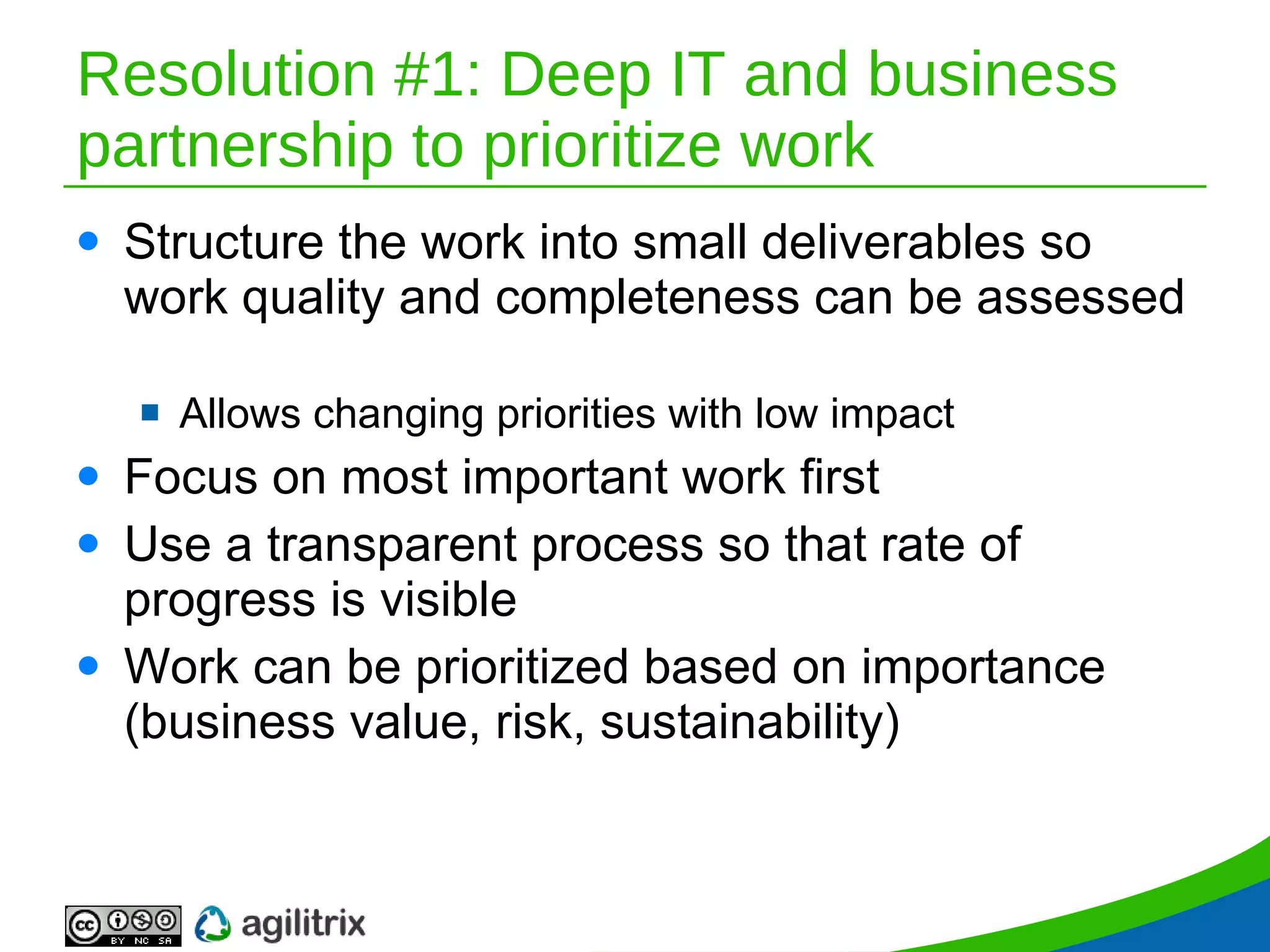 Resolution #1: Deep IT and business partnership to prioritize work Structure the work into small deliverables so work quality and completeness can be assessed  Allows changing priorities with low impact Focus on most important work first Use a transparent process so that rate of progress is visible Work can be prioritized based on importance (business value, risk, sustainability) 