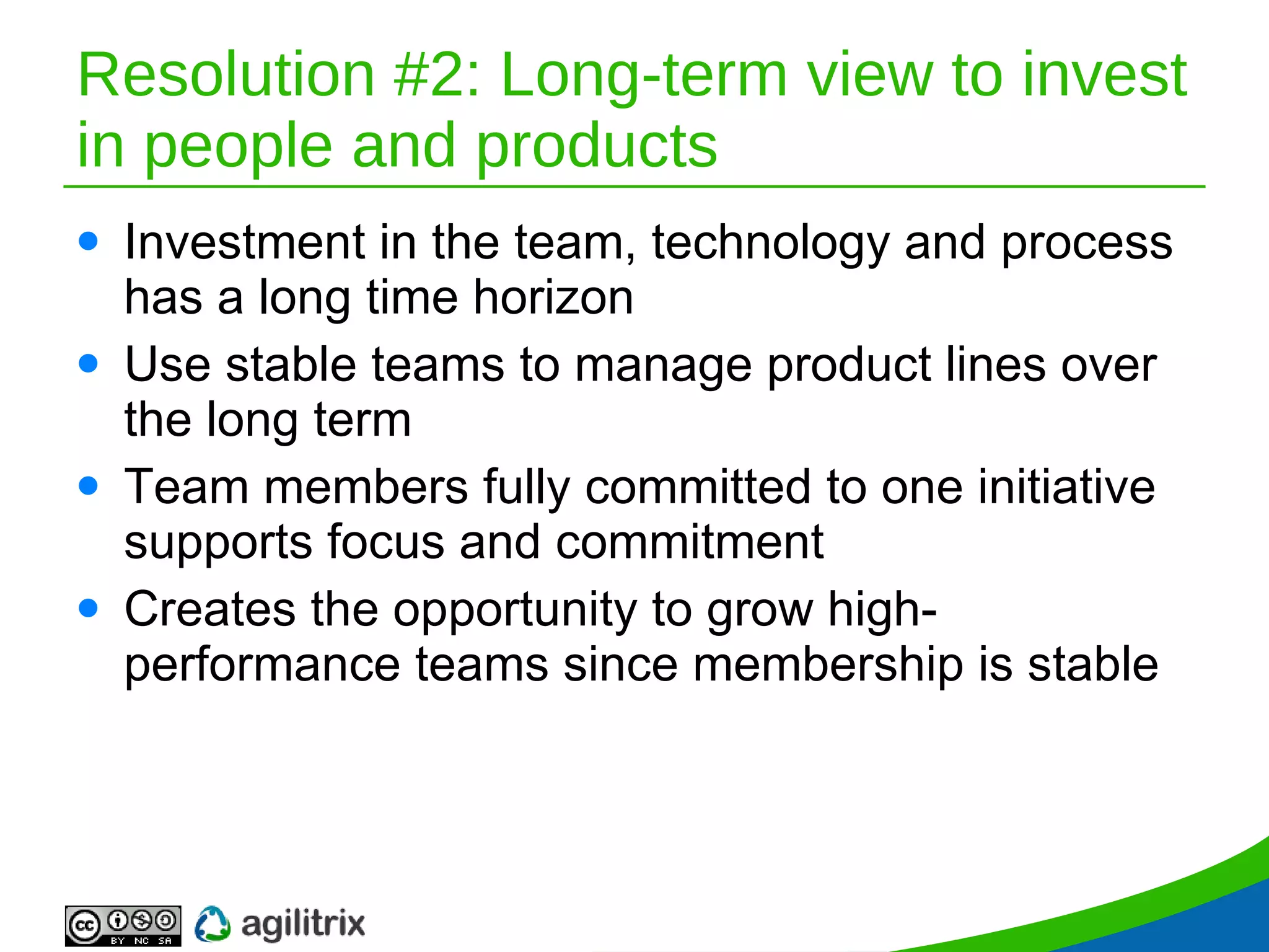 Resolution #2: Long-term view to invest in people and products Investment in the team, technology and process has a long time horizon Use stable teams to manage product lines over the long term Team members fully committed to one initiative supports focus and commitment Creates the opportunity to grow high-performance teams since membership is stable 