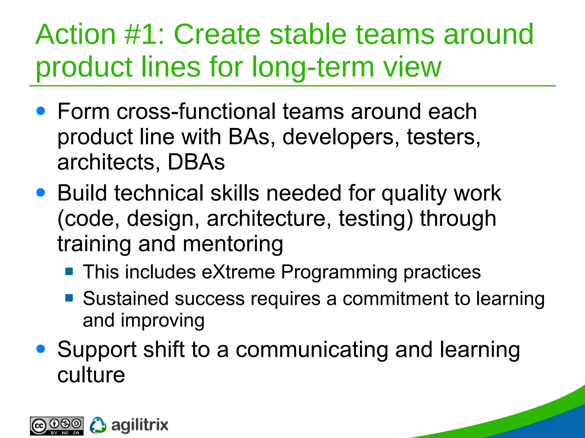Action #1: Create stable teams around product lines for long-term view Form cross-functional teams around each product line with BAs, developers, testers, architects, DBAs Build technical skills needed for quality work (code, design, architecture, testing) through training and mentoring This includes eXtreme Programming practices Sustained success requires a commitment to learning and improving Support shift to a communicating and learning culture 