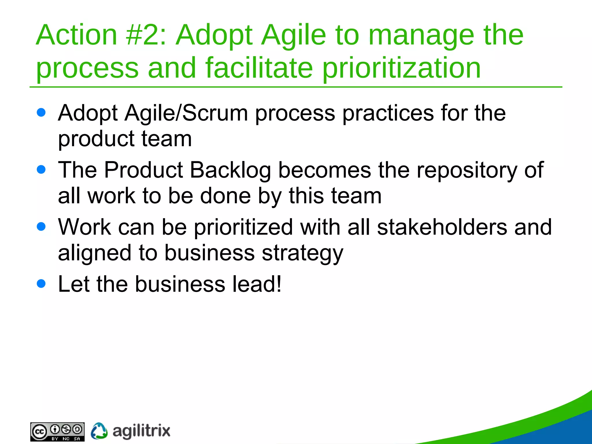 Action #2: Adopt Agile to manage the process and facilitate prioritization Adopt Agile/Scrum process practices for the product team The Product Backlog becomes the repository of all work to be done by this team Work can be prioritized with all stakeholders and aligned to business strategy Let the business lead! 