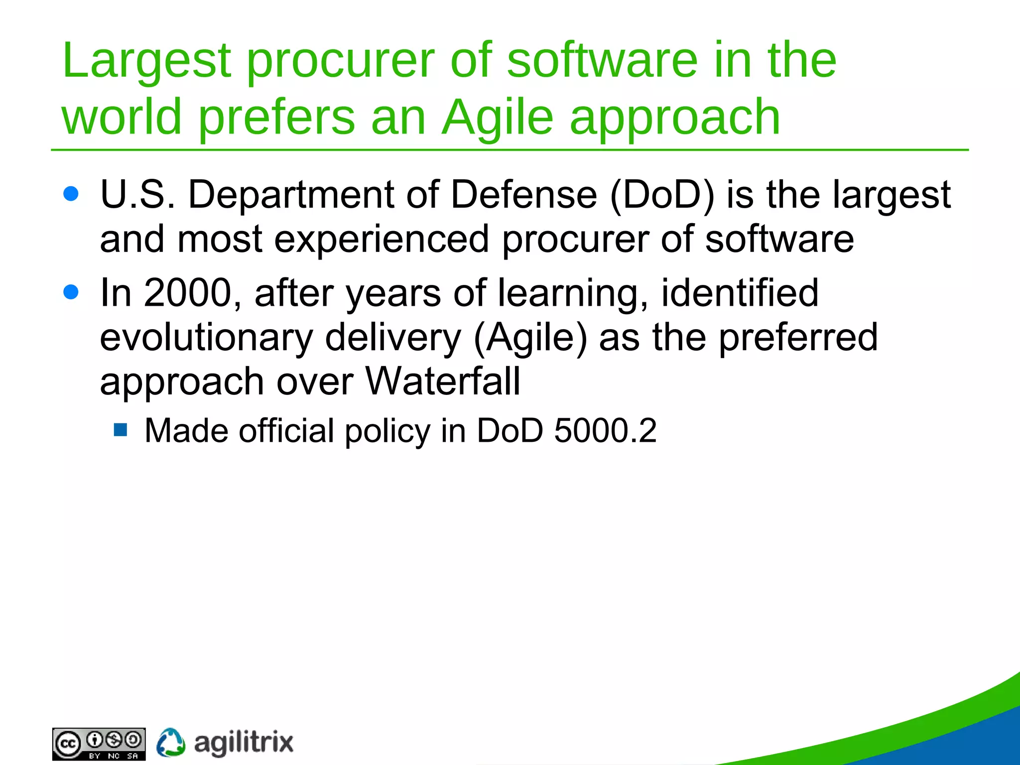 Largest procurer of software in the world prefers an Agile approach U.S. Department of Defense (DoD) is the largest and most experienced procurer of software In 2000, after years of learning, identified evolutionary delivery (Agile) as the preferred approach over Waterfall Made official policy in DoD 5000.2 
