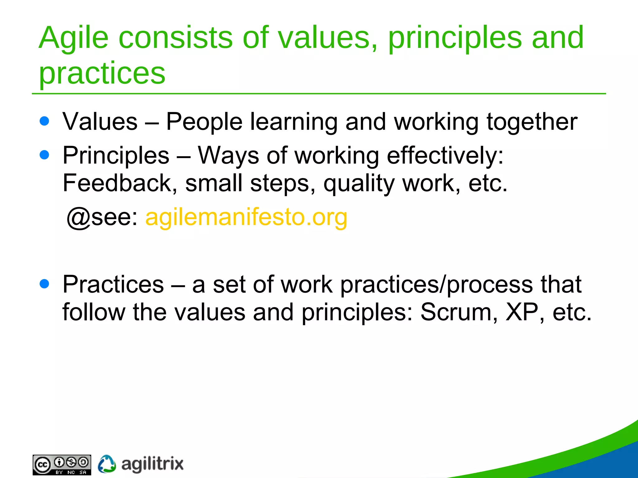 Agile consists of values, principles and practices Values – People learning and working together Principles – Ways of working effectively: Feedback, small steps, quality work, etc. @see:  agilemanifesto.org Practices – a set of work practices/process that follow the values and principles: Scrum, XP, etc. 