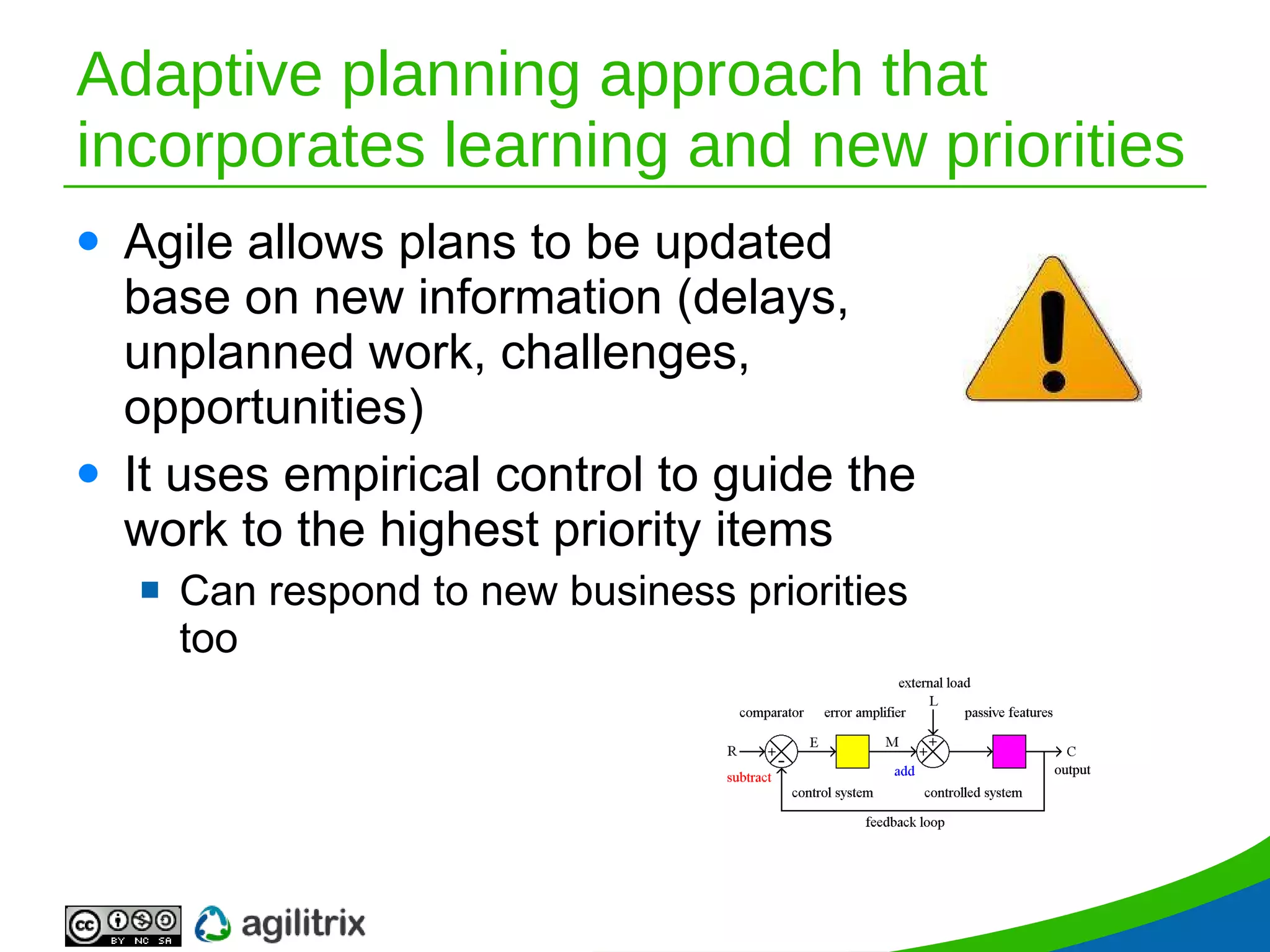 Adaptive planning approach that incorporates learning and new priorities Agile allows plans to be updated base on new information (delays, unplanned work, challenges, opportunities) It uses empirical control to guide the work to the highest priority items Can respond to new business priorities too 
