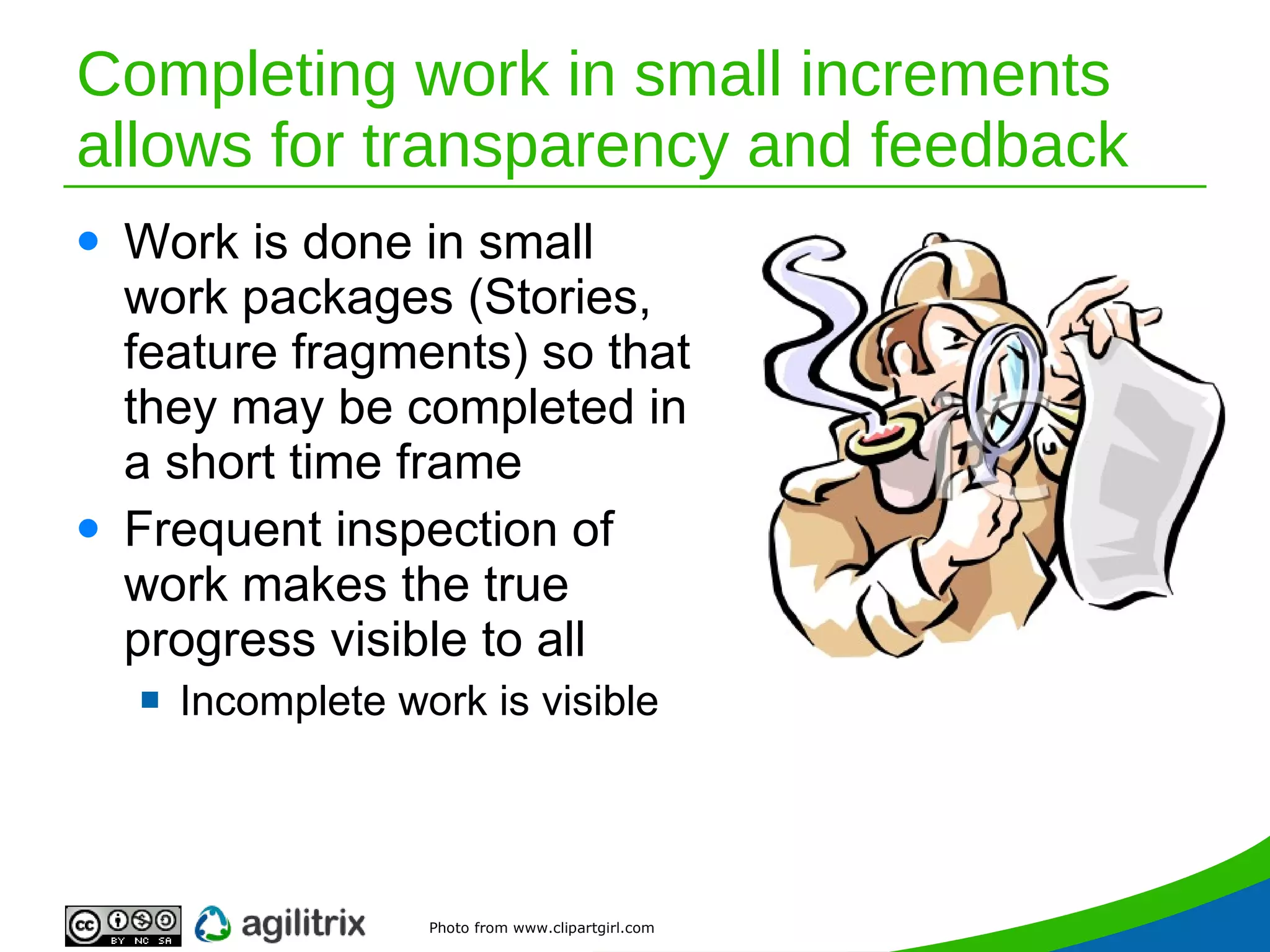 Completing work in small increments allows for transparency and feedback Work is done in small work packages (Stories, feature fragments) so that they may be completed in a short time frame Frequent inspection of work makes the true progress visible to all Incomplete work is visible Photo from www.clipartgirl.com 