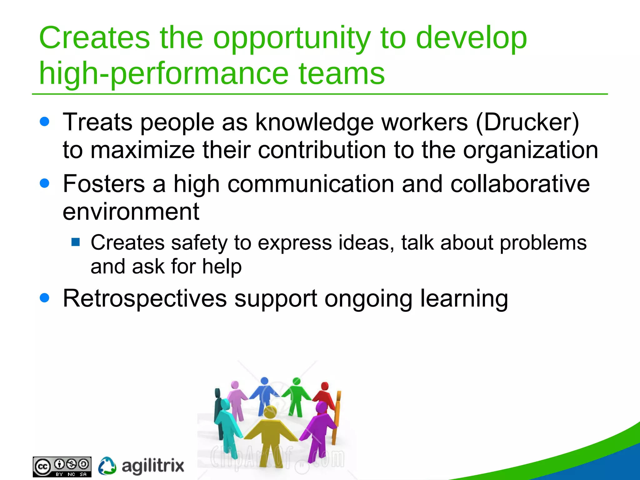 Creates the opportunity to develop high-performance teams Treats people as knowledge workers (Drucker) to maximize their contribution to the organization Fosters a high communication and collaborative environment Creates safety to express ideas, talk about problems and ask for help Retrospectives support ongoing learning 