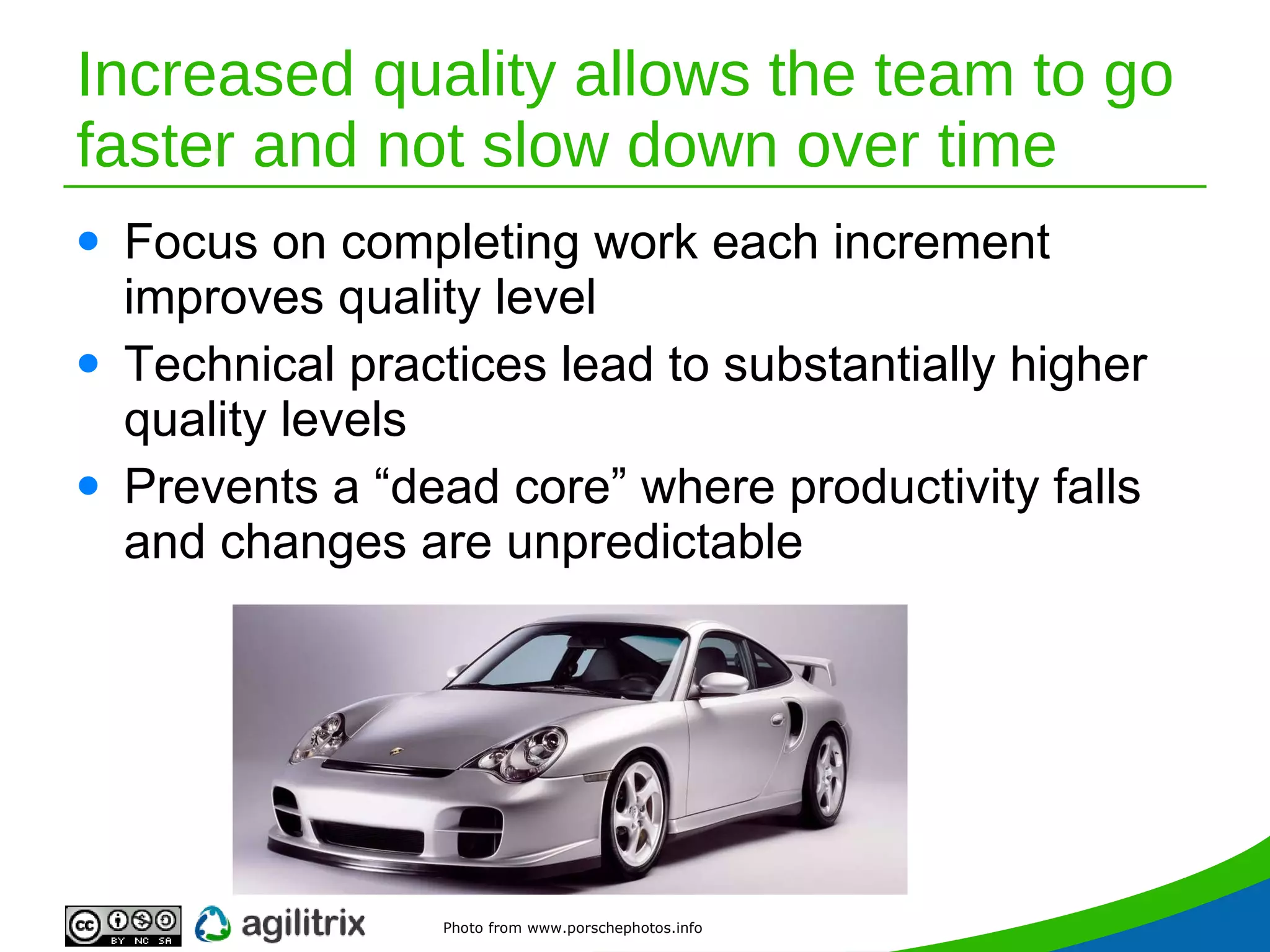 Increased quality allows the team to go faster and not slow down over time Focus on completing work each increment improves quality level Technical practices lead to substantially higher quality levels Prevents a “dead core” where productivity falls and changes are unpredictable Photo from www.porschephotos.info 