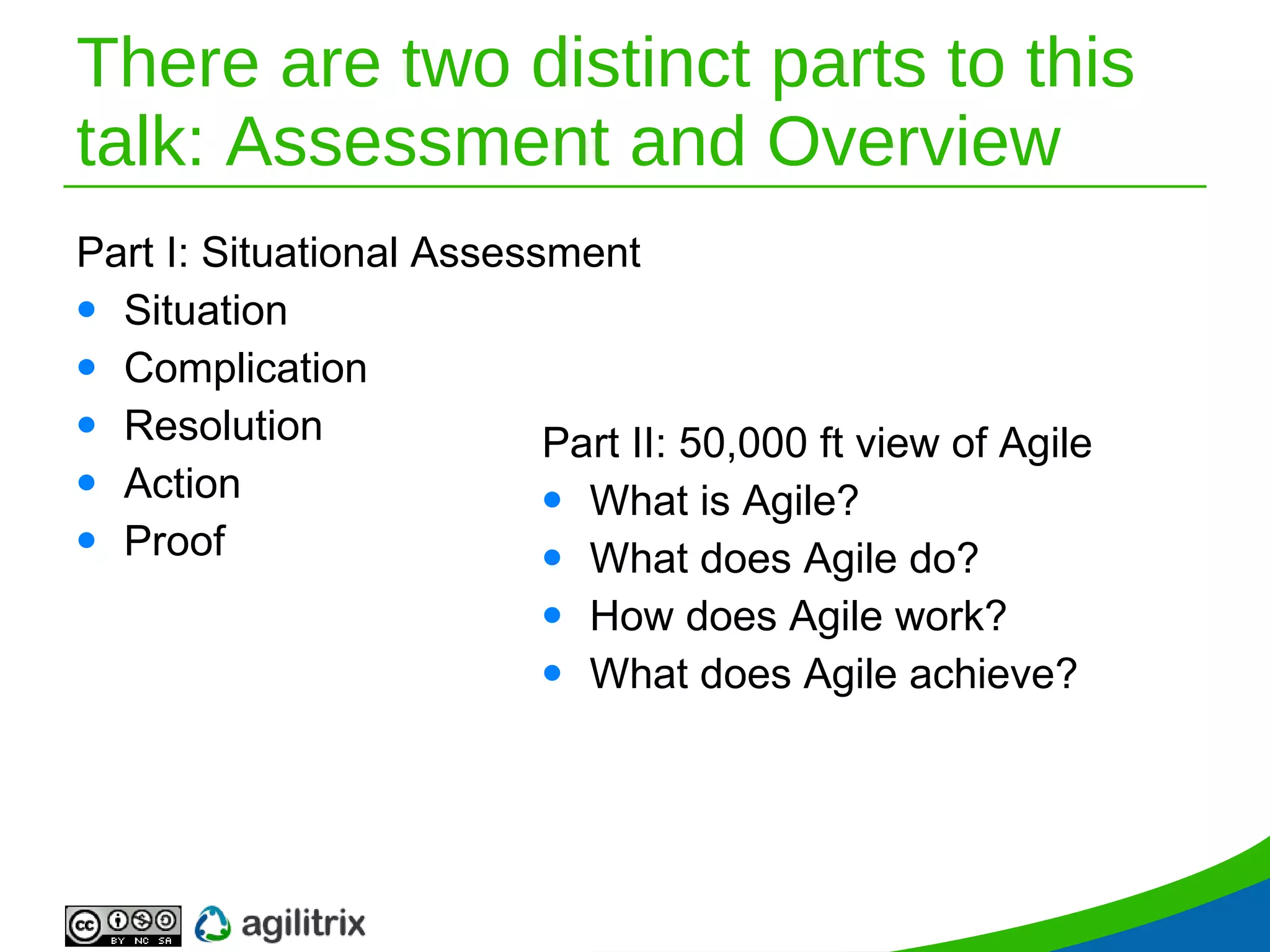 There are two distinct parts to this talk: Assessment and Overview Part I: Situational   Assessment Situation Complication Resolution Action Proof Part II: 50,000 ft view of Agile What is Agile? What does Agile do? How does Agile work? What does Agile achieve? 