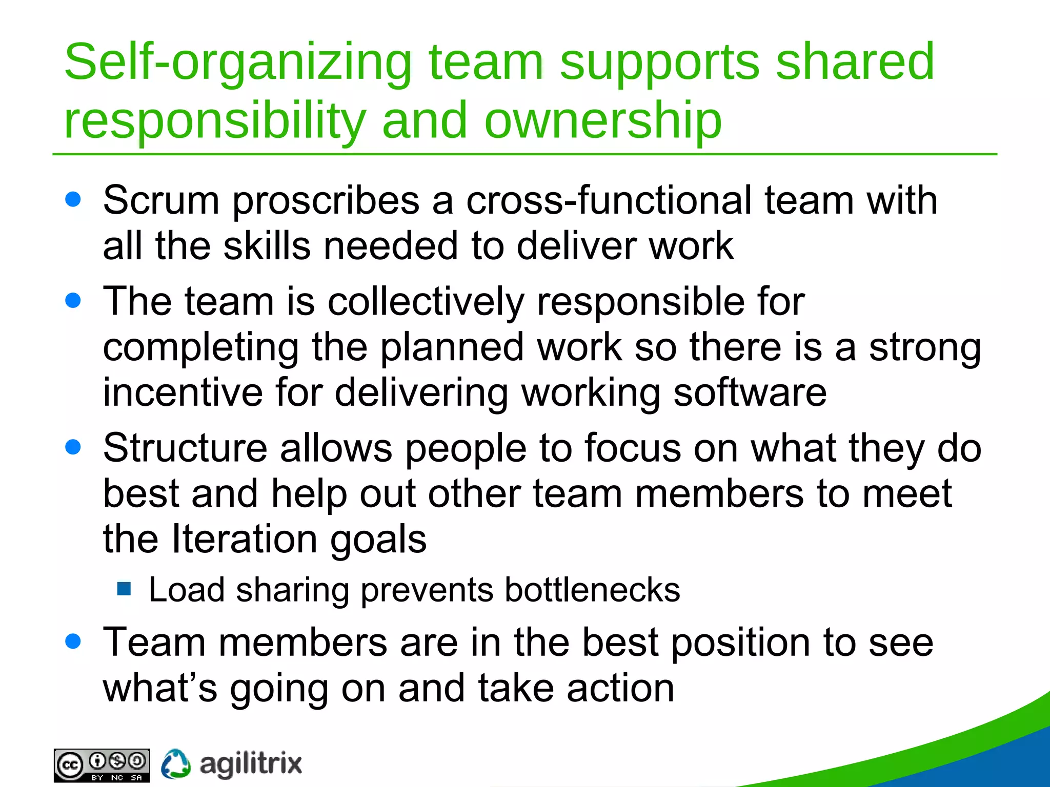 Self-organizing team supports shared responsibility and ownership Scrum proscribes a cross-functional team with all the skills needed to deliver work The team is collectively responsible for completing the planned work so there is a strong incentive for delivering working software Structure allows people to focus on what they do best and help out other team members to meet the Iteration goals Load sharing prevents bottlenecks  Team members are in the best position to see what’s going on and take action 