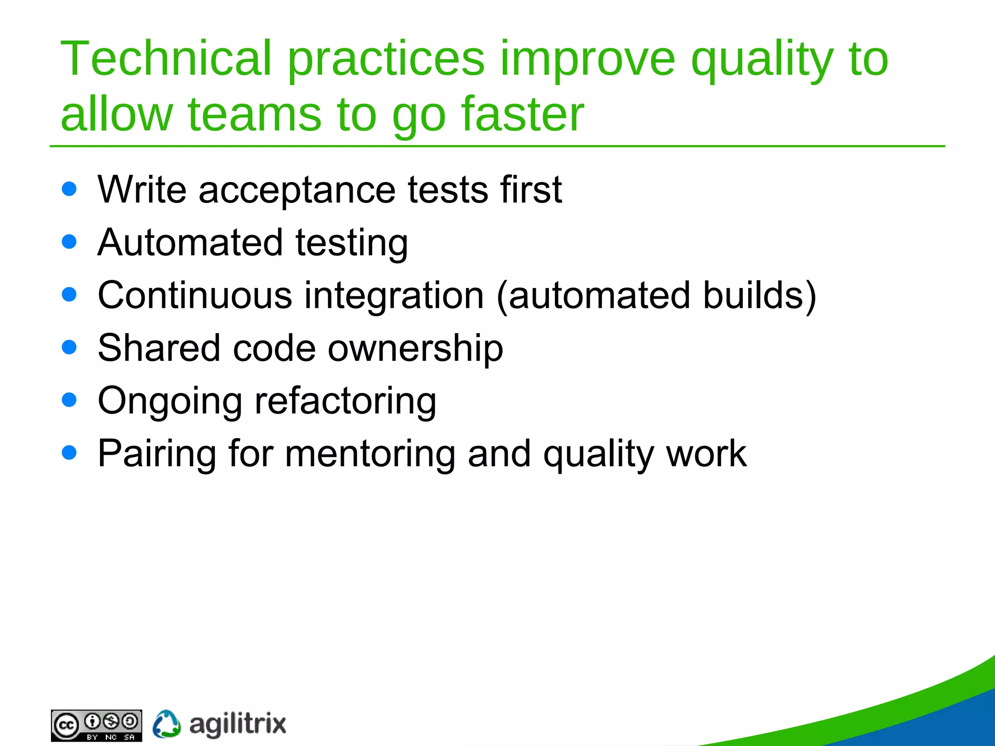 Technical practices improve quality to allow teams to go faster Write acceptance tests first Automated testing Continuous integration (automated builds) Shared code ownership Ongoing refactoring Pairing for mentoring and quality work 