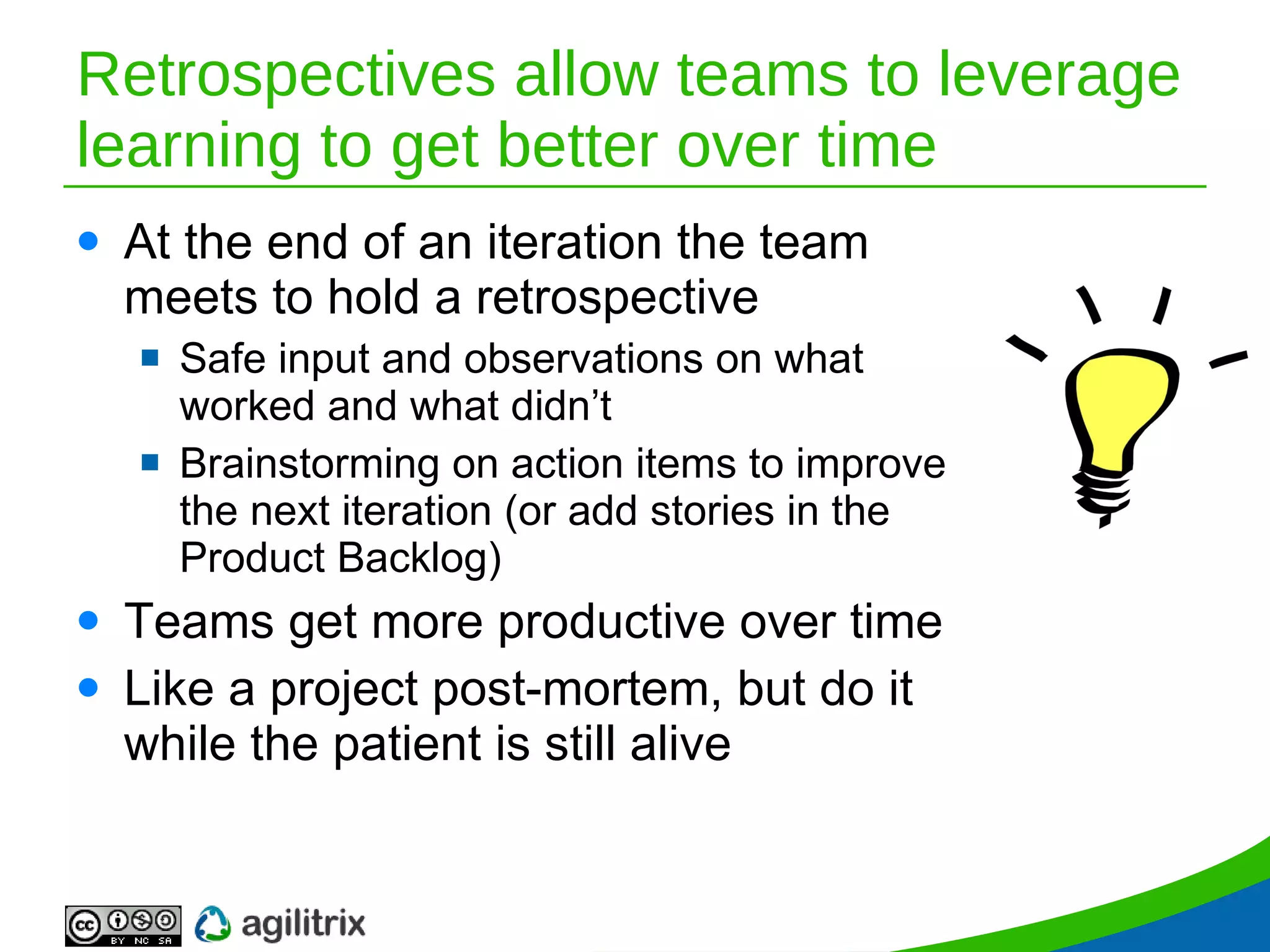 Retrospectives allow teams to leverage learning to get better over time At the end of an iteration the team meets to hold a retrospective Safe input and observations on what worked and what didn’t Brainstorming on action items to improve the next iteration (or add stories in the Product Backlog) Teams get more productive over time Like a project post-mortem, but do it while the patient is still alive 