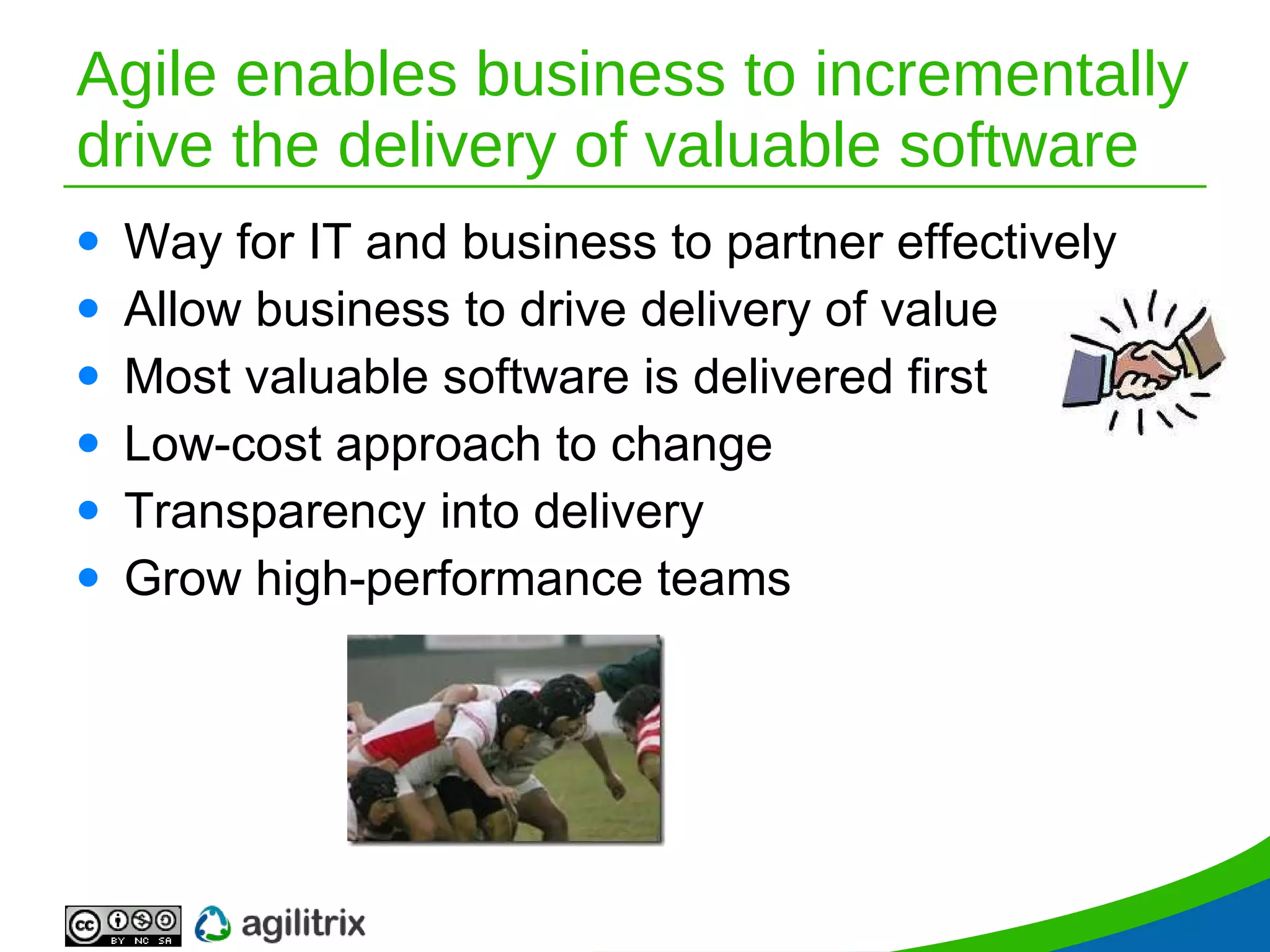 Agile enables business to incrementally drive the delivery of valuable software Way for IT and business to partner effectively Allow business to drive delivery of value  Most valuable software is delivered first Low-cost approach to change Transparency into delivery Grow high-performance teams 