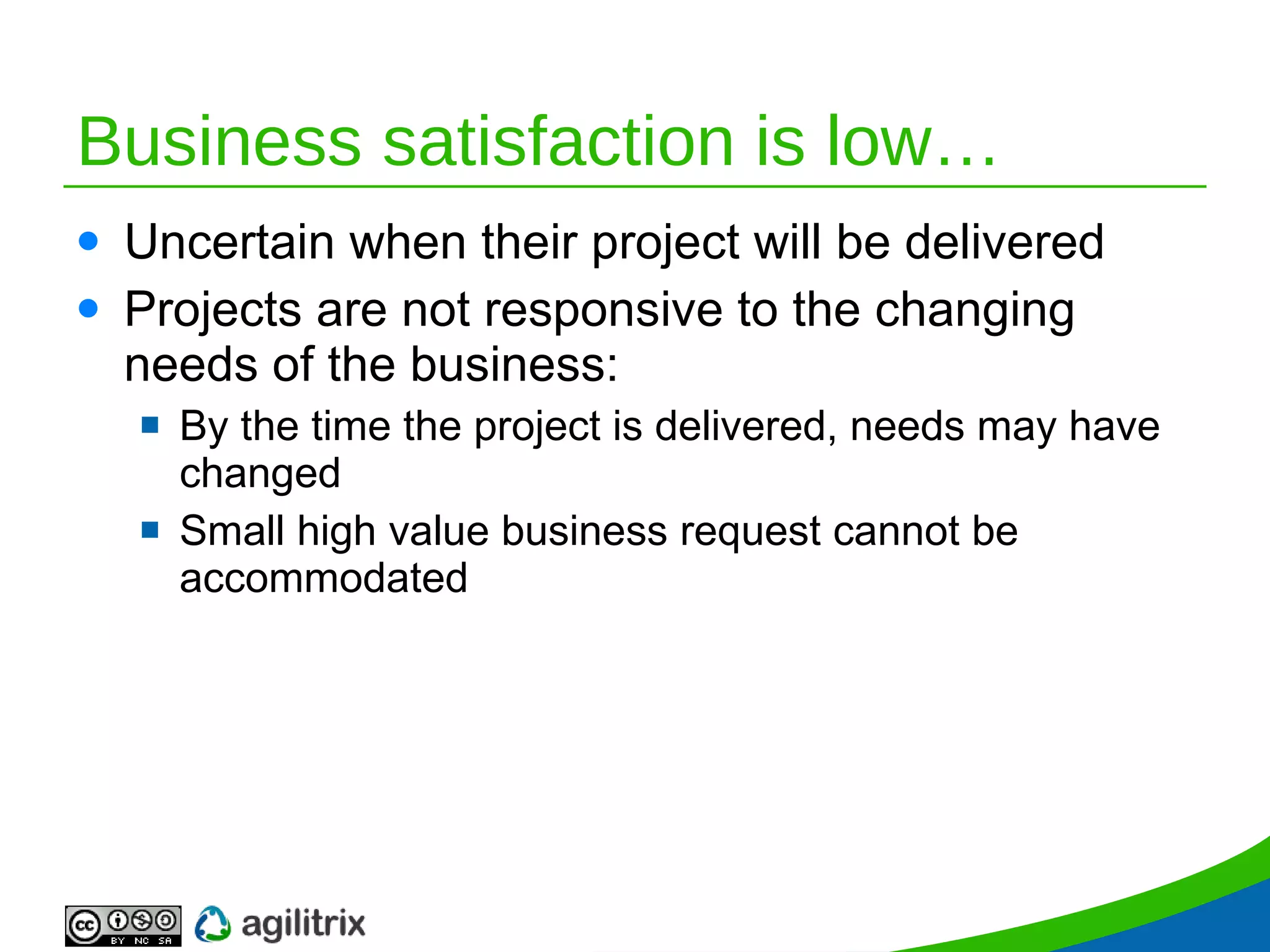 Business satisfaction is low… Uncertain when their project will be delivered Projects are not responsive to the changing needs of the business: By the time the project is delivered, needs may have changed Small high value business request cannot be accommodated 