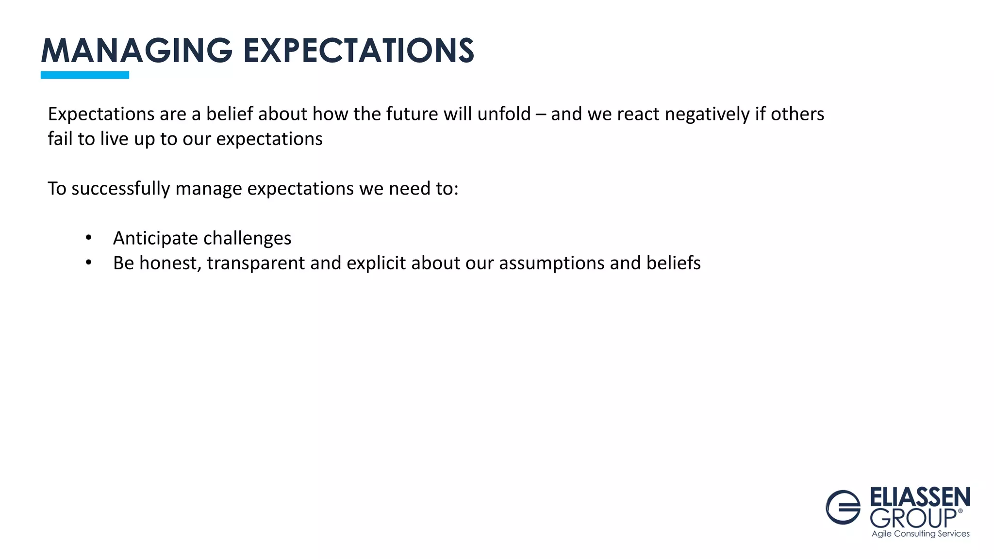 MANAGING EXPECTATIONS
Expectations are a belief about how the future will unfold – and we react negatively if others
fail to live up to our expectations
To successfully manage expectations we need to:
• Anticipate challenges
• Be honest, transparent and explicit about our assumptions and beliefs
 