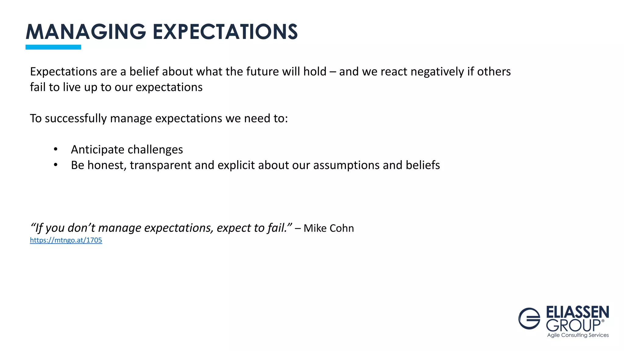 MANAGING EXPECTATIONS
Expectations are a belief about what the future will hold – and we react negatively if others
fail to live up to our expectations
To successfully manage expectations we need to:
• Anticipate challenges
• Be honest, transparent and explicit about our assumptions and beliefs
“If you don’t manage expectations, expect to fail.” – Mike Cohn
https://mtngo.at/1705
 