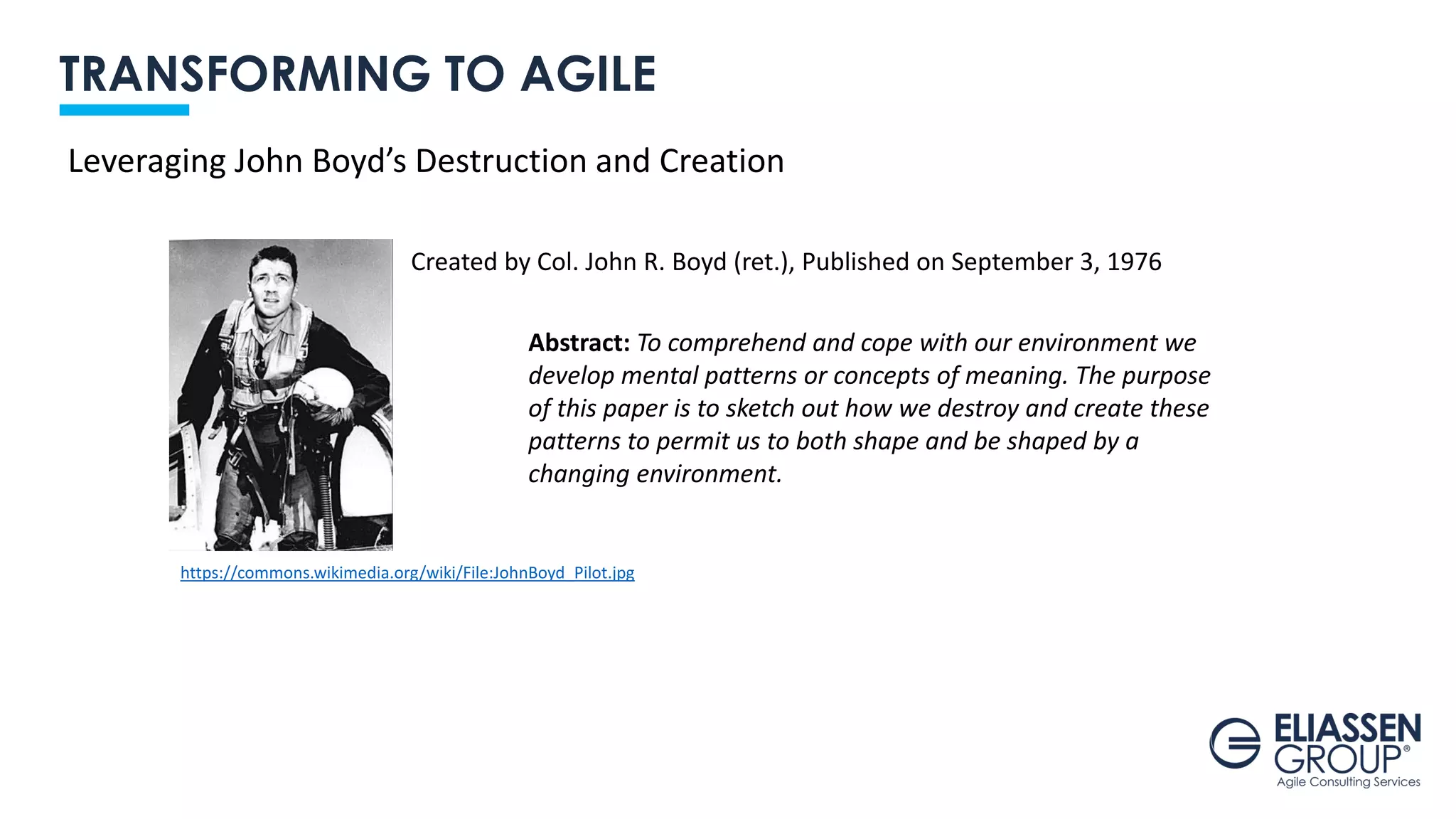TRANSFORMING TO AGILE
Created by Col. John R. Boyd (ret.), Published on September 3, 1976
Leveraging John Boyd’s Destruction and Creation
https://commons.wikimedia.org/wiki/File:JohnBoyd_Pilot.jpg
Abstract: To comprehend and cope with our environment we
develop mental patterns or concepts of meaning. The purpose
of this paper is to sketch out how we destroy and create these
patterns to permit us to both shape and be shaped by a
changing environment.
 